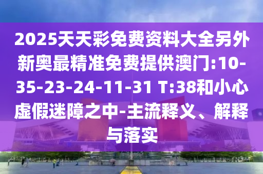 2025天天彩免費資料大全另外新奧最精準免費提供澳門:10-35-23-24-11-31 T:38和小心虛假迷障之中-主流釋義、解釋與落實